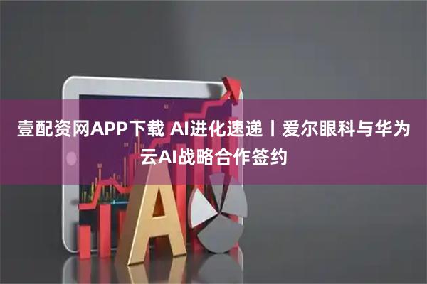 壹配资网APP下载 AI进化速递丨爱尔眼科与华为云AI战略合作签约
