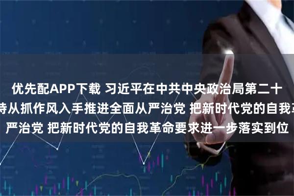 优先配APP下载 习近平在中共中央政治局第二十一次集体学习时强调 坚持从抓作风入手推进全面从严治党 把新时代党的自我革命要求进一步落实到位
