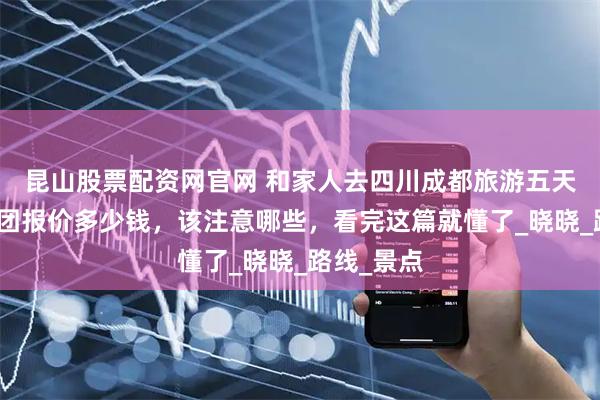 昆山股票配资网官网 和家人去四川成都旅游五天四晚旅游团报价多少钱，该注意哪些，看完这篇就懂了_晓晓_路线_景点