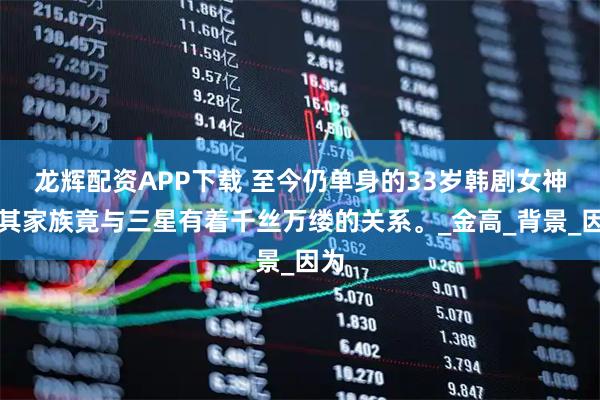 龙辉配资APP下载 至今仍单身的33岁韩剧女神，其家族竟与三星有着千丝万缕的关系。_金高_背景_因为