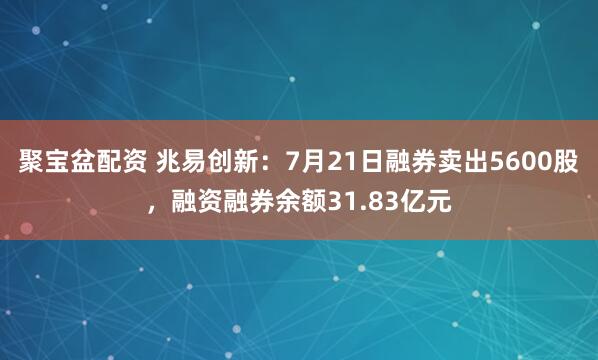 聚宝盆配资 兆易创新：7月21日融券卖出5600股，融资融券余额31.83亿元