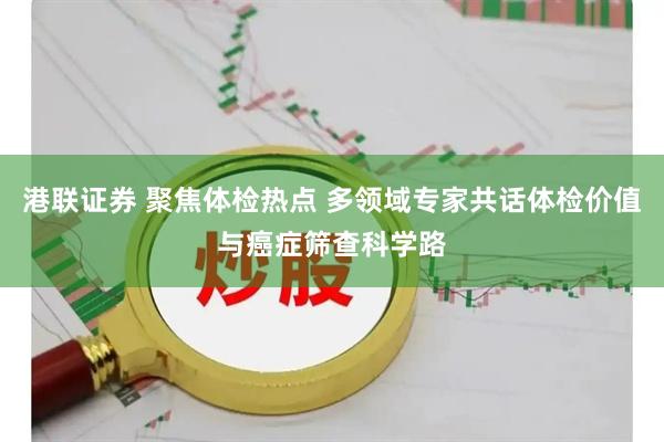 港联证券 聚焦体检热点 多领域专家共话体检价值与癌症筛查科学路