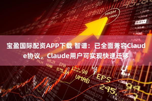 宝盈国际配资APP下载 智谱：已全面兼容Claude协议，Claude用户可实现快速迁移