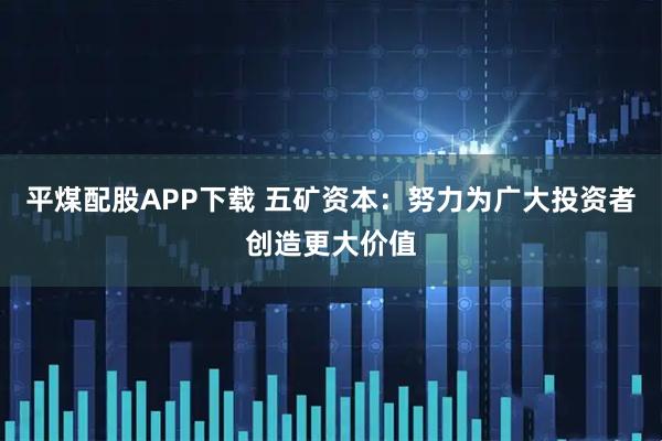 平煤配股APP下载 五矿资本：努力为广大投资者创造更大价值
