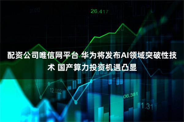 配资公司唯信网平台 华为将发布AI领域突破性技术 国产算力投资机遇凸显
