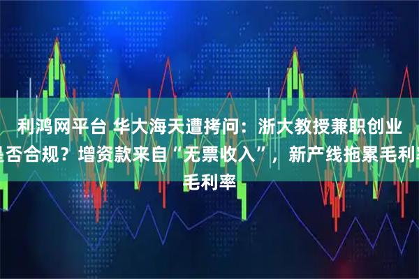利鸿网平台 华大海天遭拷问：浙大教授兼职创业是否合规？增资款来自“无票收入”，新产线拖累毛利率