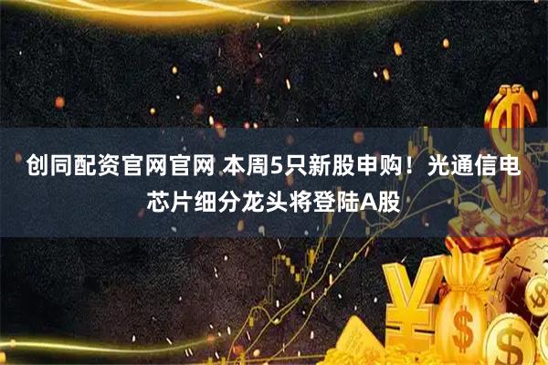创同配资官网官网 本周5只新股申购！光通信电芯片细分龙头将登陆A股