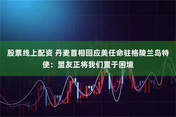 股票线上配资 丹麦首相回应美任命驻格陵兰岛特使：盟友正将我们置于困境