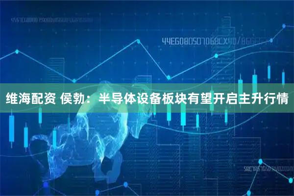 维海配资 侯勃：半导体设备板块有望开启主升行情