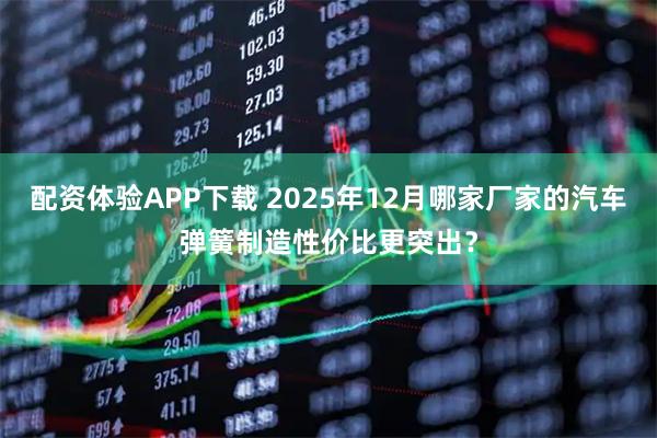 配资体验APP下载 2025年12月哪家厂家的汽车弹簧制造性价比更突出?