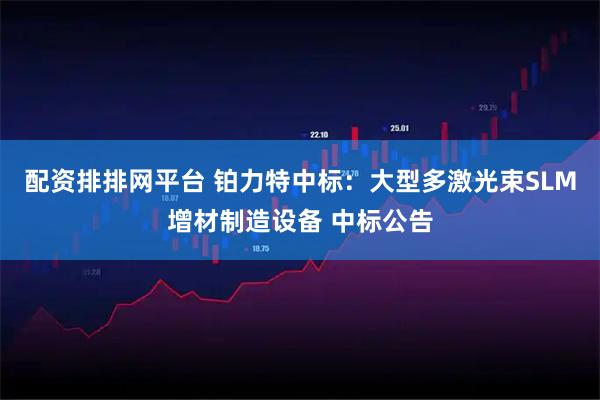 配资排排网平台 铂力特中标：大型多激光束SLM增材制造设备 中标公告