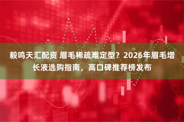毅鸣天汇配资 眉毛稀疏难定型？2026年眉毛增长液选购指南，高口碑推荐榜发布