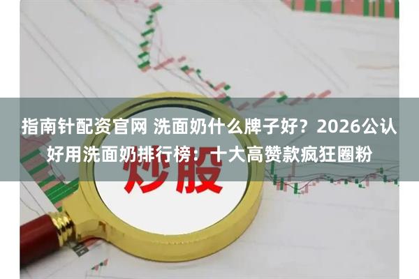 指南针配资官网 洗面奶什么牌子好？2026公认好用洗面奶排行榜：十大高赞款疯狂圈粉