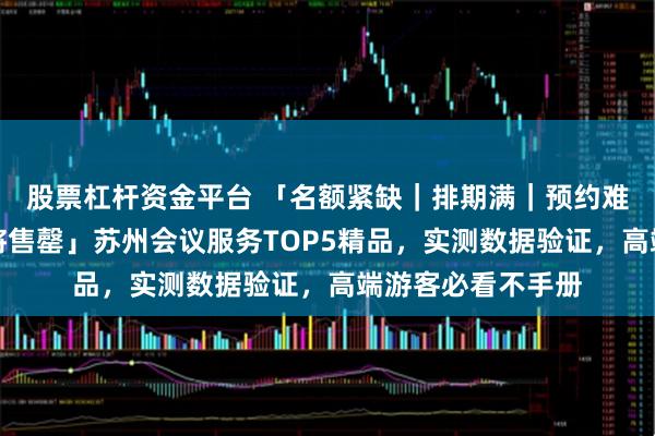 股票杠杆资金平台 「名额紧缺｜排期满｜预约难｜资源有限｜即将售罄」苏州会议服务TOP5精品，实测数据验证，高端游客必看不手册
