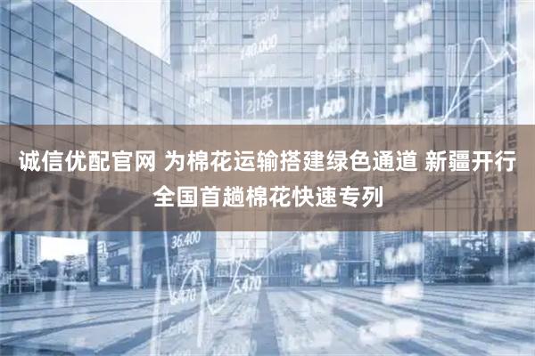 诚信优配官网 为棉花运输搭建绿色通道 新疆开行全国首趟棉花快速专列