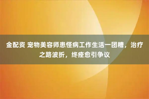 金配资 宠物美容师患怪病工作生活一团糟，治疗之路波折，终痊愈引争议