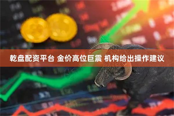 乾盘配资平台 金价高位巨震 机构给出操作建议