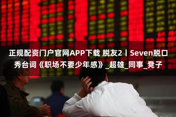 正规配资门户官网APP下载 脱友2丨Seven脱口秀台词《职场不要少年感》_超雄_同事_凳子