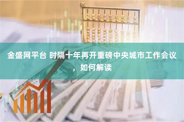 金盛网平台 时隔十年再开重磅中央城市工作会议，如何解读