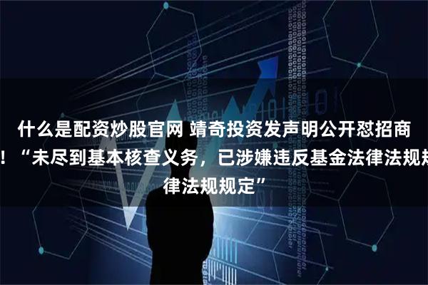 什么是配资炒股官网 靖奇投资发声明公开怼招商证券！“未尽到基本核查义务，已涉嫌违反基金法律法规规定”