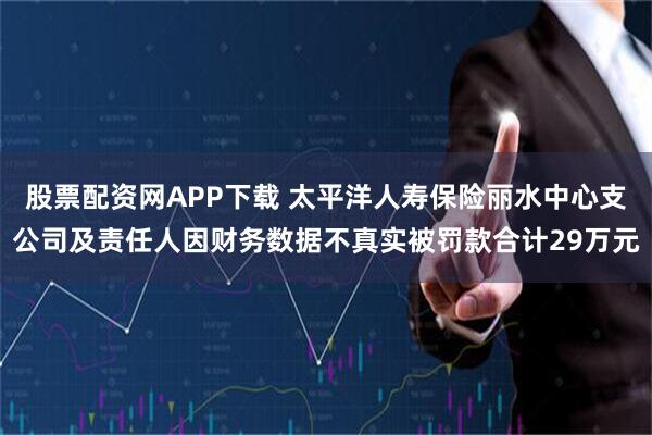 股票配资网APP下载 太平洋人寿保险丽水中心支公司及责任人因财务数据不真实被罚款合计29万元