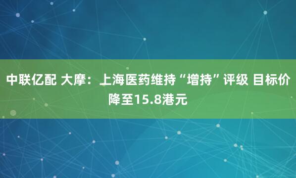 中联亿配 大摩：上海医药维持“增持”评级 目标价降至15.8港元